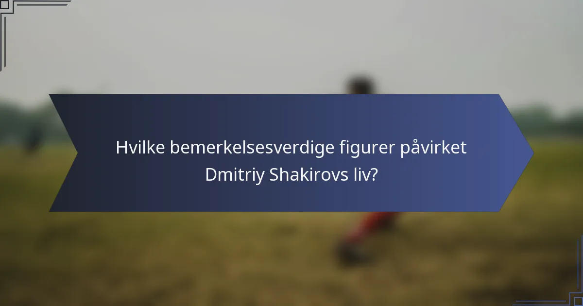 Hvilke bemerkelsesverdige figurer påvirket Dmitriy Shakirovs liv?